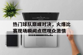 易游体育官网-包含热门球队巅峰对决，火爆比赛现场瞬间点燃观众激情的词条