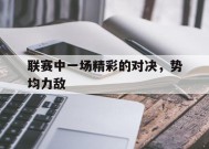 易游体育平台-关于联赛中一场精彩的对决，势均力敌的信息
