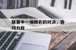 易游体育平台-关于联赛中一场精彩的对决，势均力敌的信息