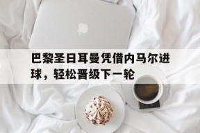 易游体育-巴黎圣日耳曼凭借内马尔进球，轻松晋级下一轮(巴黎圣日耳曼vs马德里竞技)