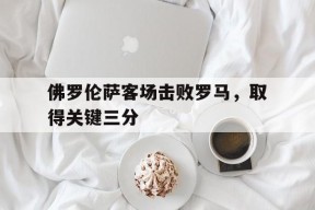 易游体育赛事中心-包含佛罗伦萨客场击败罗马，取得关键三分的词条
