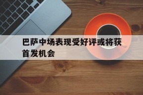 易游体育官网-巴萨中场表现受好评或将获首发机会(巴萨中场表现受好评或将获首发机会的球员)