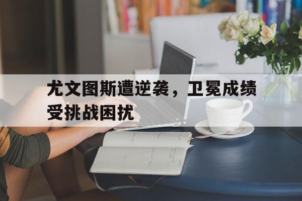 尤文图斯遭逆袭,卫冕成绩受挑战困扰(尤文图斯精彩集锦) 尤文图斯遭逆袭,卫冕成绩受挑战困扰(尤文图斯精彩集锦)