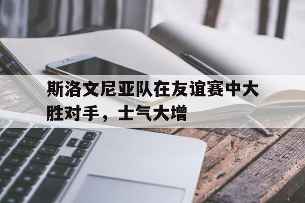 斯洛文尼亚队在友谊赛中大胜对手,士气大增的简单介绍 斯洛文尼亚队在友谊赛中大胜对手,士气大增的简单介绍