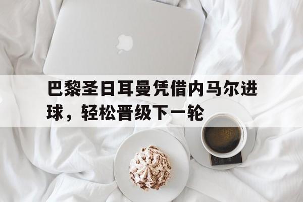 巴黎圣日耳曼凭借内马尔进球,轻松晋级下一轮(巴黎圣日耳曼vs马德里竞技) 巴黎圣日耳曼凭借内马尔进球,轻松晋级下一轮(巴黎圣日耳曼vs马德里竞技)